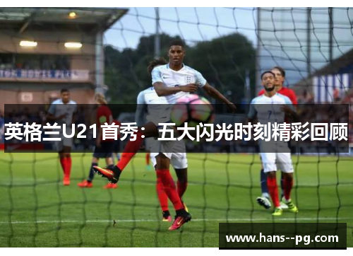 英格兰U21首秀：五大闪光时刻精彩回顾