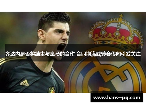 齐达内是否将结束与皇马的合作 合同期满或转会传闻引发关注