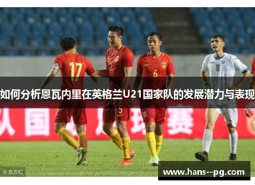 如何分析恩瓦内里在英格兰U21国家队的发展潜力与表现