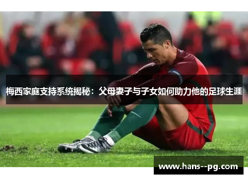 梅西家庭支持系统揭秘：父母妻子与子女如何助力他的足球生涯