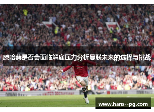 滕哈赫是否会面临解雇压力分析曼联未来的选择与挑战