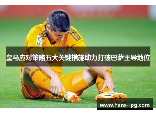 皇马应对策略五大关键措施助力打破巴萨主导地位