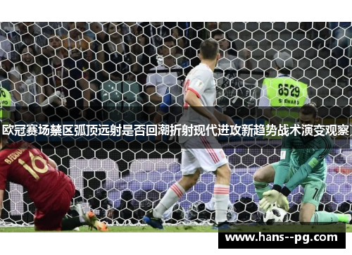 欧冠赛场禁区弧顶远射是否回潮折射现代进攻新趋势战术演变观察