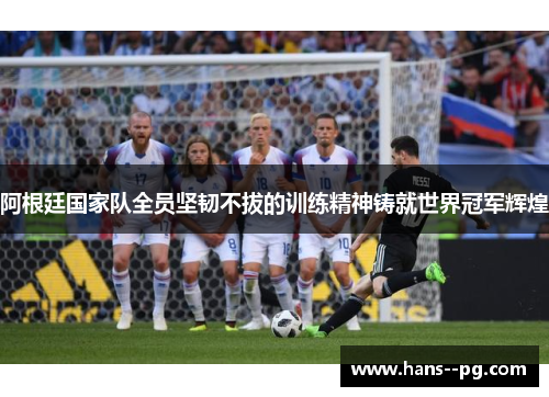 阿根廷国家队全员坚韧不拔的训练精神铸就世界冠军辉煌