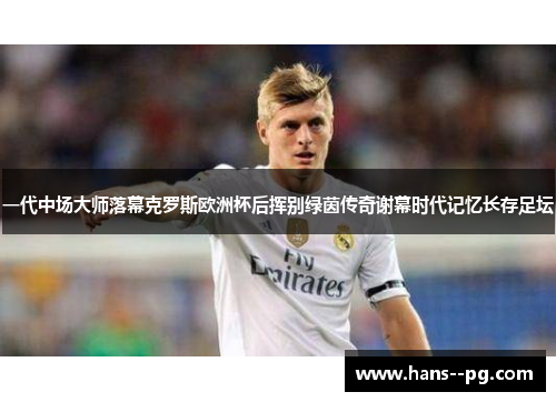 一代中场大师落幕克罗斯欧洲杯后挥别绿茵传奇谢幕时代记忆长存足坛