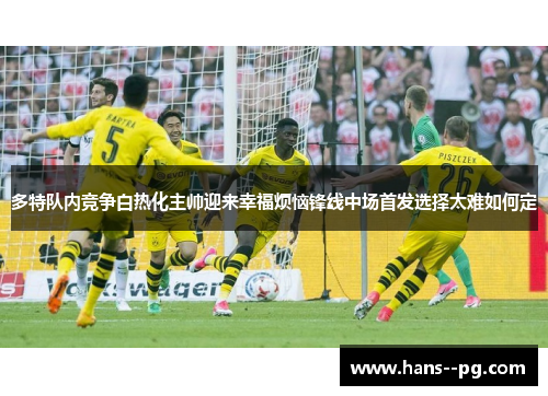 多特队内竞争白热化主帅迎来幸福烦恼锋线中场首发选择太难如何定 多特队内竞争白热化主帅迎来幸福烦恼锋线中场首发选择太难如何定